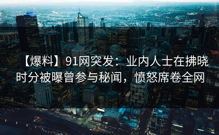 【爆料】91网突发：业内人士在拂晓时分被曝曾参与秘闻，愤怒席卷全网