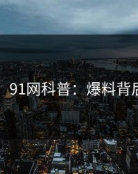 【紧急】91网科普：爆料背后5大爆点