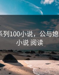 公与媳系列100小说，公与媳系列100小说 阅读