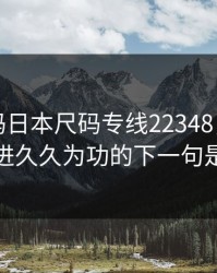 欧洲尺码日本尺码专线22348，日日精进久久为功的下一句是