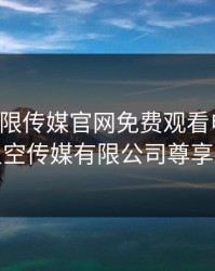 星空无限传媒官网免费观看电视剧，麻花星空传媒有限公司尊享和天下