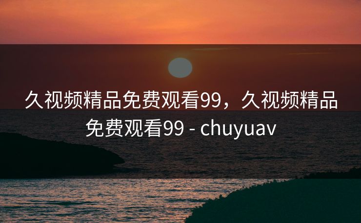 久视频精品免费观看99,久视频精品免费观看99 - chuyuav 久视频精品免费观看99,久视频精品免费观看99 - chuyuav