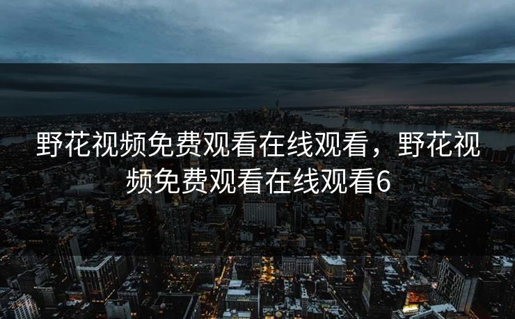 野花视频免费观看在线观看,野花视频免费观看在线观看6 野花视频免费观看在线观看,野花视频免费观看在线观看6