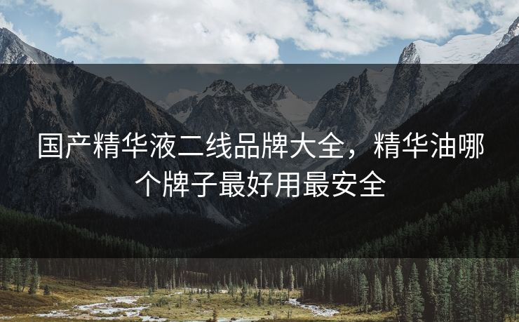 国产精华液二线品牌大全,精华油哪个牌子最好用最安全 国产精华液二线品牌大全,精华油哪个牌子最好用最安全