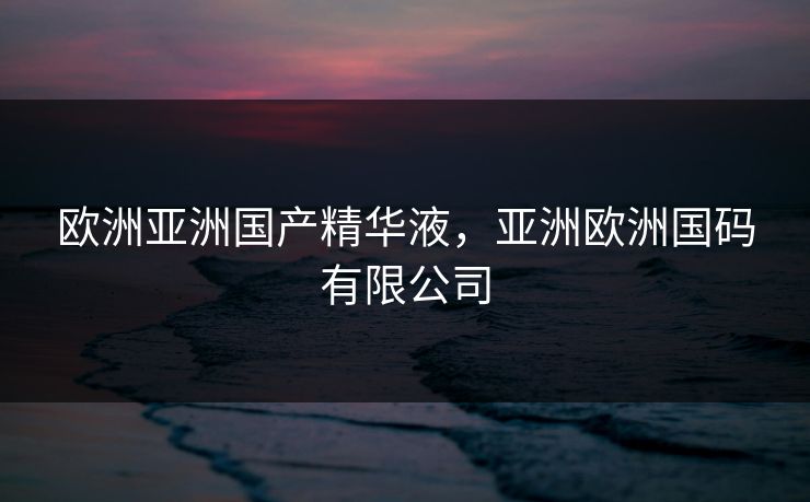 欧洲亚洲国产精华液，亚洲欧洲国码有限公司