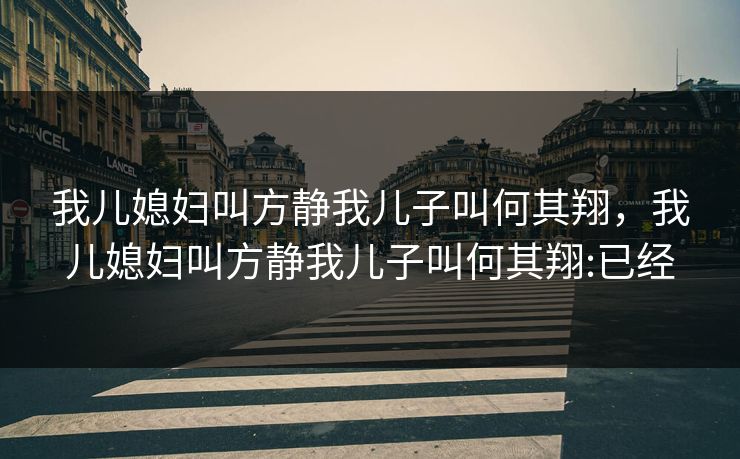 我儿媳妇叫方静我儿子叫何其翔,我儿媳妇叫方静我儿子叫何其翔:已经 我儿媳妇叫方静我儿子叫何其翔,我儿媳妇叫方静我儿子叫何其翔:已经