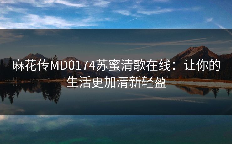 麻花传MD0174苏蜜清歌在线:让你的生活更加清新轻盈 麻花传MD0174苏蜜清歌在线:让你的生活更加清新轻盈