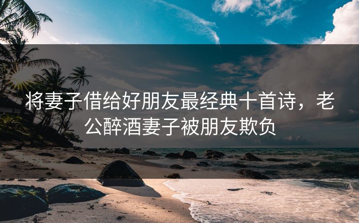 将妻子借给好朋友最经典十首诗，老公醉酒妻子被朋友欺负