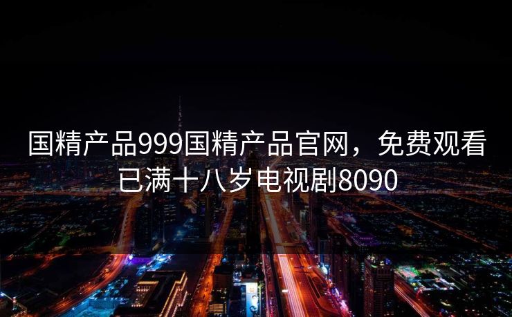 国精产品999国精产品官网,免费观看已满十八岁电视剧8090 国精产品999国精产品官网,免费观看已满十八岁电视剧8090