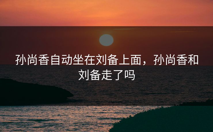 孙尚香自动坐在刘备上面,孙尚香和刘备走了吗 孙尚香自动坐在刘备上面,孙尚香和刘备走了吗