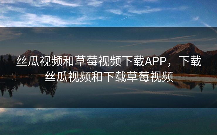 丝瓜视频和草莓视频下载APP，下载丝瓜视频和下载草莓视频