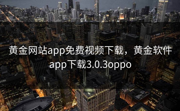 黄金网站app免费视频下载,黄金软件app下载3.0.3oppo 黄金网站app免费视频下载,黄金软件app下载3.0.3oppo
