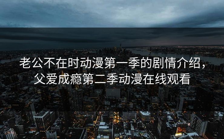 老公不在时动漫第一季的剧情介绍,父爱成瘾第二季动漫在线观看 老公不在时动漫第一季的剧情介绍,父爱成瘾第二季动漫在线观看