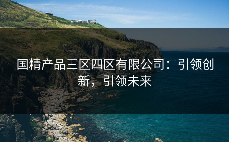 国精产品三区四区有限公司：引领创新，引领未来