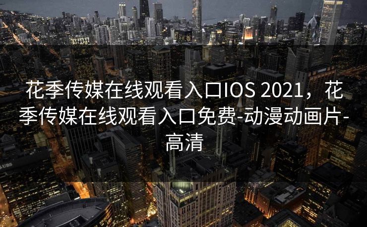 花季传媒在线观看入口IOS 2021,花季传媒在线观看入口免费-动漫动画片-高清 花季传媒在线观看入口IOS 2021,花季传媒在线观看入口免费-动漫动画片-高清