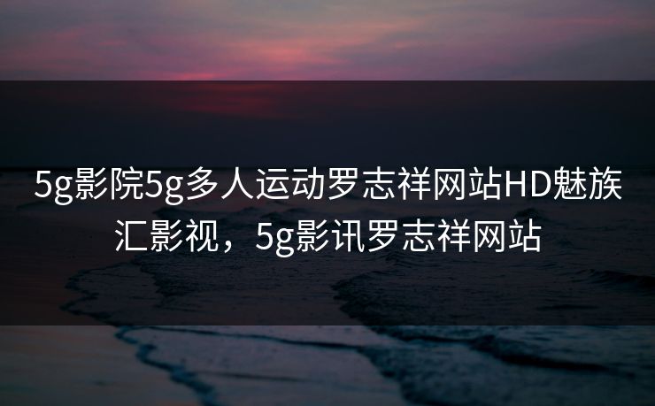 5g影院5g多人运动罗志祥网站HD魅族汇影视,5g影讯罗志祥网站 5g影院5g多人运动罗志祥网站HD魅族汇影视,5g影讯罗志祥网站
