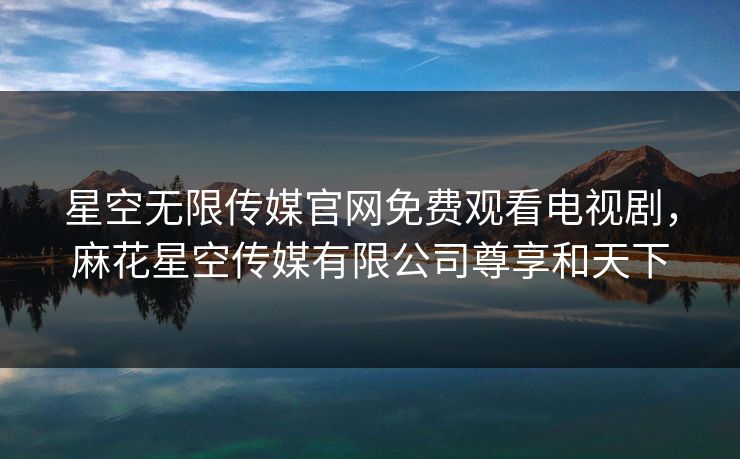 星空无限传媒官网免费观看电视剧,麻花星空传媒有限公司尊享和天下 星空无限传媒官网免费观看电视剧,麻花星空传媒有限公司尊享和天下