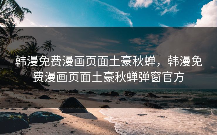 韩漫免费漫画页面土豪秋蝉，韩漫免费漫画页面土豪秋蝉弹窗官方