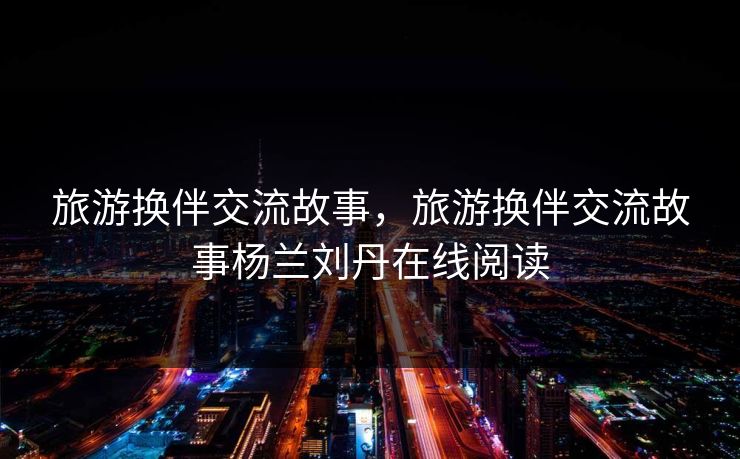 旅游换伴交流故事,旅游换伴交流故事杨兰刘丹在线阅读 旅游换伴交流故事,旅游换伴交流故事杨兰刘丹在线阅读