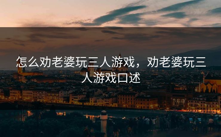 怎么劝老婆玩三人游戏,劝老婆玩三人游戏口述 怎么劝老婆玩三人游戏,劝老婆玩三人游戏口述