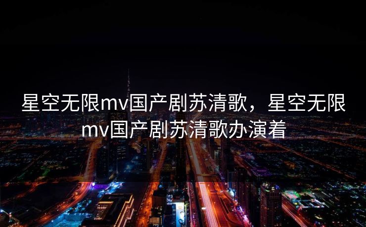 星空无限mv国产剧苏清歌，星空无限mv国产剧苏清歌办演着