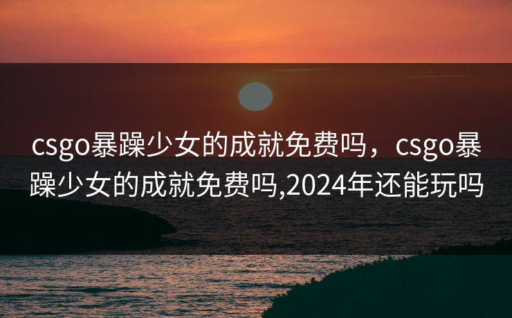 csgo暴躁少女的成就免费吗，csgo暴躁少女的成就免费吗,2024年还能玩吗