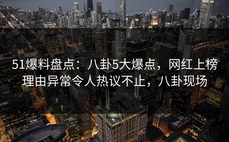 51爆料盘点：八卦5大爆点，网红上榜理由异常令人热议不止，八卦现场