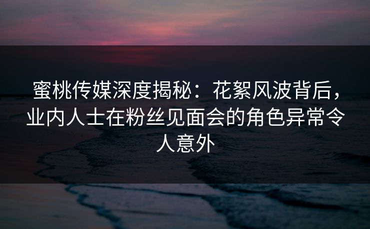 蜜桃传媒深度揭秘:花絮风波背后,业内人士在粉丝见面会的角色异常令人意外 蜜桃传媒深度揭秘:花絮风波背后,业内人士在粉丝见面会的角色异常令人意外