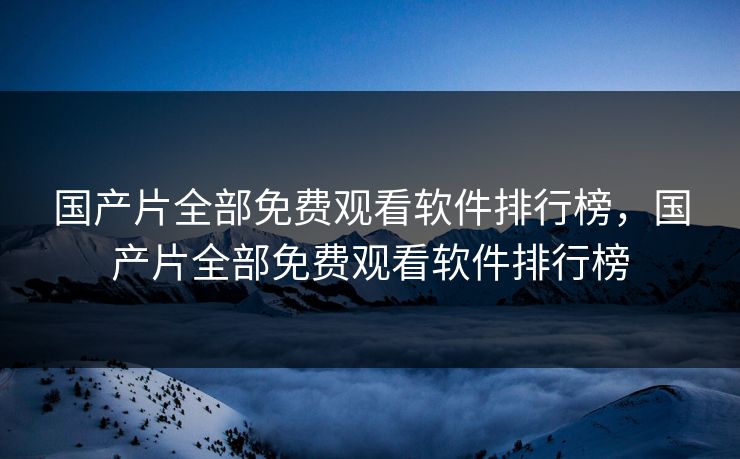 国产片全部免费观看软件排行榜，国产片全部免费观看软件排行榜