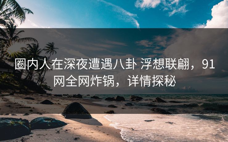 圈内人在深夜遭遇八卦 浮想联翩,91网全网炸锅,详情探秘 圈内人在深夜遭遇八卦 浮想联翩,91网全网炸锅,详情探秘