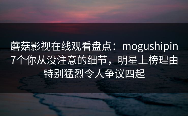 蘑菇影视在线观看盘点：mogushipin7个你从没注意的细节，明星上榜理由特别猛烈令人争议四起