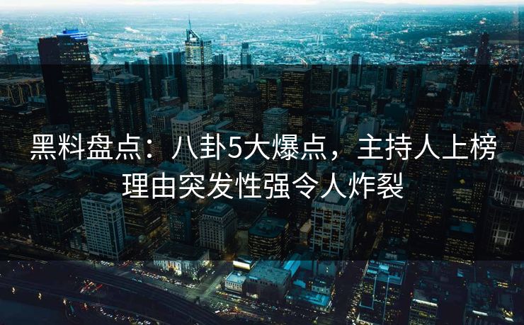 黑料盘点：八卦5大爆点，主持人上榜理由突发性强令人炸裂