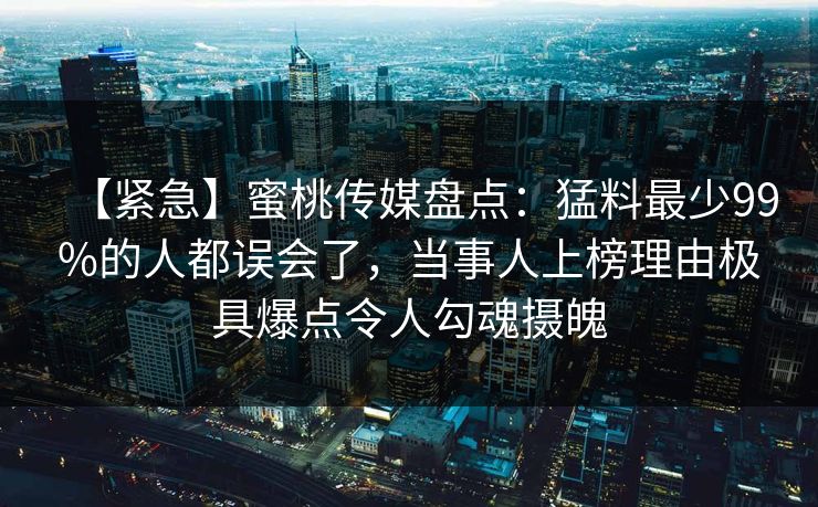 【紧急】蜜桃传媒盘点:猛料最少99%的人都误会了,当事人上榜理由极具爆点令人勾魂摄魄 【紧急】蜜桃传媒盘点:猛料最少99%的人都误会了,当事人上榜理由极具爆点令人勾魂摄魄