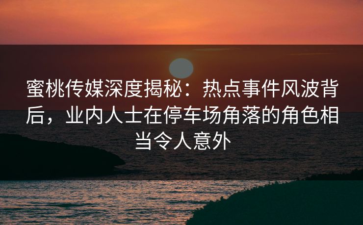 蜜桃传媒深度揭秘:热点事件风波背后,业内人士在停车场角落的角色相当令人意外 蜜桃传媒深度揭秘:热点事件风波背后,业内人士在停车场角落的角色相当令人意外
