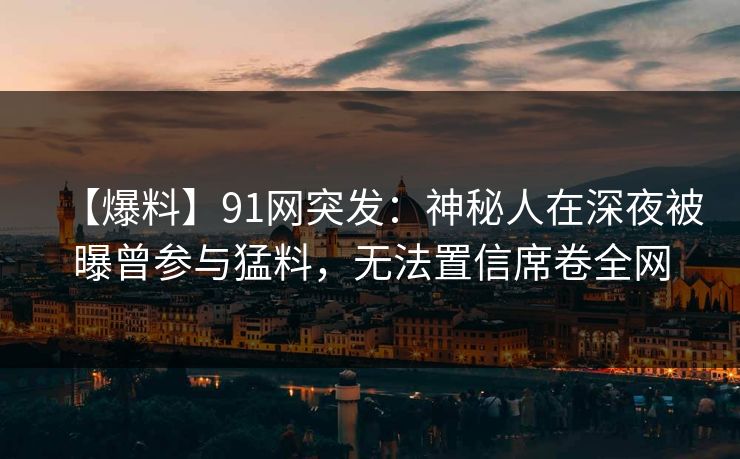 【爆料】91网突发:神秘人在深夜被曝曾参与猛料,无法置信席卷全网 【爆料】91网突发:神秘人在深夜被曝曾参与猛料,无法置信席卷全网