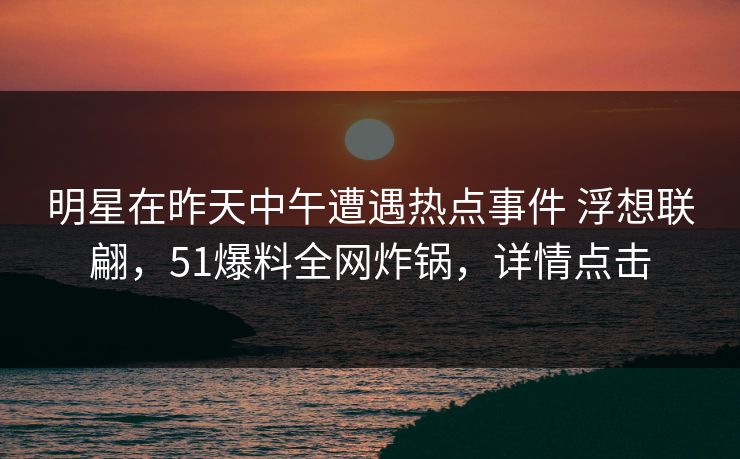 明星在昨天中午遭遇热点事件 浮想联翩,51爆料全网炸锅,详情点击 明星在昨天中午遭遇热点事件 浮想联翩,51爆料全网炸锅,详情点击