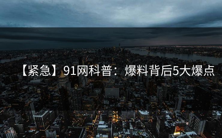 【紧急】91网科普：爆料背后5大爆点