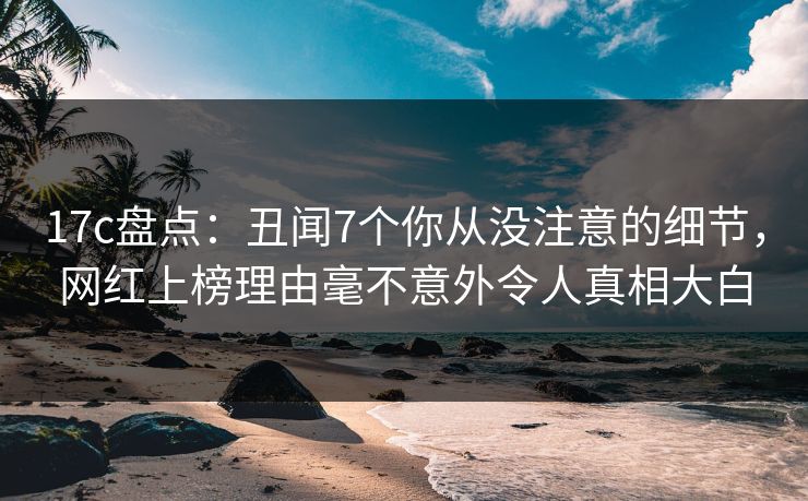 17c盘点:丑闻7个你从没注意的细节,网红上榜理由毫不意外令人真相大白 17c盘点:丑闻7个你从没注意的细节,网红上榜理由毫不意外令人真相大白
