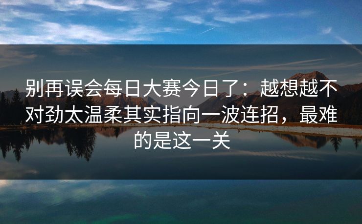 别再误会每日大赛今日了：越想越不对劲太温柔其实指向一波连招，最难的是这一关