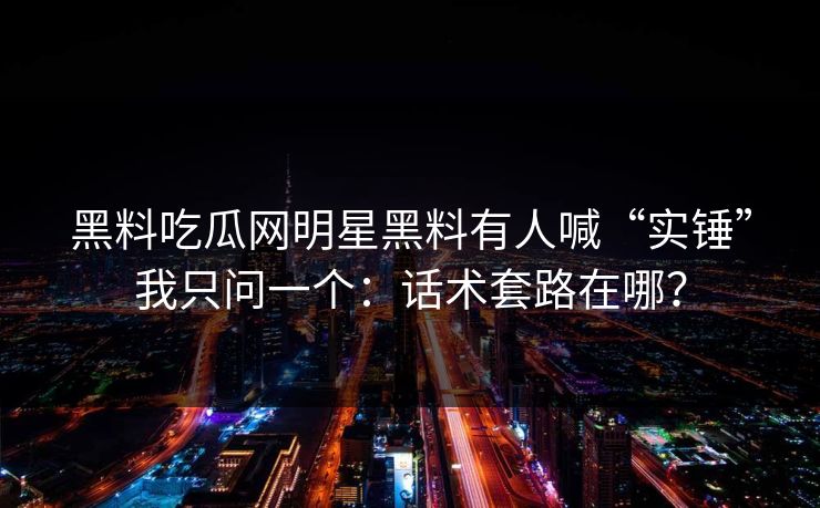 黑料吃瓜网明星黑料有人喊“实锤”我只问一个：话术套路在哪？