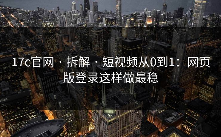 17c官网 · 拆解 · 短视频从0到1：网页版登录这样做最稳