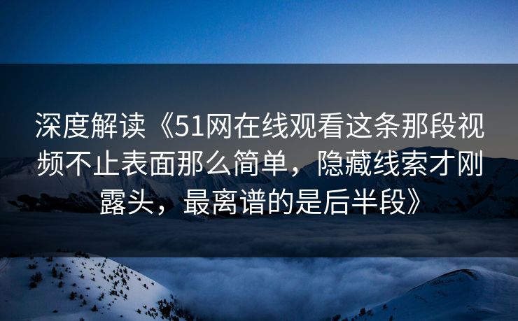 深度解读《51网在线观看这条那段视频不止表面那么简单，隐藏线索才刚露头，最离谱的是后半段》