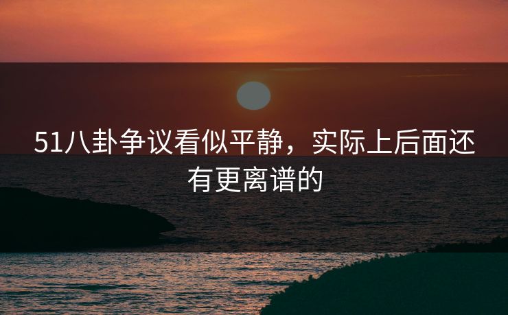 51八卦争议看似平静,实际上后面还有更离谱的 51八卦争议看似平静,实际上后面还有更离谱的