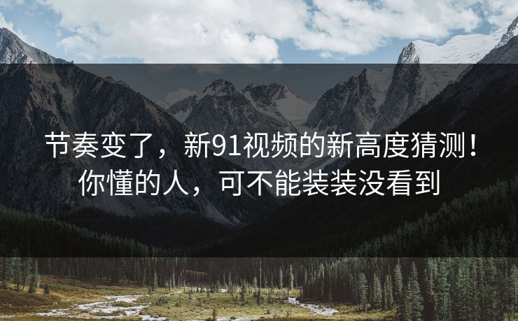 节奏变了，新91视频的新高度猜测！你懂的人，可不能装装没看到